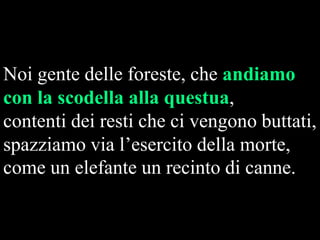 Noi gente delle foreste, che andiamo
con la scodella alla questua,
contenti dei resti che ci vengono buttati,
spazziamo via l’esercito della morte,
come un elefante un recinto di canne.

 