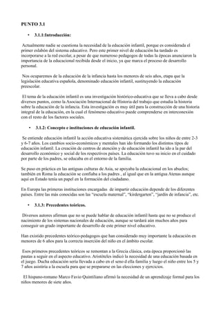 PUNTO 3.1
•

3.1.1:Introducción:

Actualmente nadie se cuestiona la necesidad de la educación infantil, porque es considerada el
primer eslabón del sistema educativo. Pero este primer nivel de educación ha tardado es
incorporarse a la red escolar, a pesar de que numeroso pedagogos de todas la épocas anunciaron la
importancia de la educacional recibida desde el inicio, ya que marca el proceso de desarrollo
personal.
Nos ocuparemos de la educación de la infancia hasta los menores de seis años, etapa que la
legislación educativa española, denominado educación infantil, sustituyendo la educación
preescolar.
El tema de la educación infantil es una investigación histórico-educativa que se lleva a cabo desde
diversos puntos, como la Asociación Internacional de Historia del trabajo que estudia la historia
sobre la educación de la infancia. Esta investigación es muy útil para la construcción de una historia
integral de la educación, en la cual el fenómeno educativo puede comprenderse en interconexión
con el resto de los factores sociales.
•

3.1.2: Concepto e instituciones de educación infantil.

Se entiende educación infantil la acción educativa sistemática ejercida sobre los niños de entre 2-3
y 6-7 años. Los cambios socio-económicos y mentales han ido formando los distintos tipos de
educación infantil. La creación de centros de atención y de educación infantil ha ido a la par del
desarrollo económico y social de los respectivos países. La educación tuvo su inicio en el cuidado
por parte de los padres, se educaba en el entorno de la familia.
Se puso en práctica en las antiguas culturas de Asia, se apoyaba la educacional en los abuelos;
también en Roma la educación se confiaba a los padres , al igual que en la antigua Atenas aunque
aquí en Estado tenía un papel en la formación del ciudadano.
En Europa las primeras instituciones encargadas de impartir educación depende de los diferentes
países. Entre las más conocidas son las “escuela maternal”, “kirdergarten”, “jardín de infancia”, etc.
•

3.1.3: Precedentes teóricos.

Diversos autores afirman que no se puede hablar de educación infantil hasta que no se produce el
nacimiento de los sistemas nacionales de educación, aunque se tardará aún muchos años para
conseguir un grado importante de desarrollo de este primer nivel educativo.
Han existido precedentes teórico-pedagogos que han considerado muy importante la educación en
menores de 6 años para la correcta inserción del niño en el ámbito escolar.
Esos primeros precedentes teóricos se remontan a la Grecia clásica, esta época proporcionó las
pautas a seguir en el aspecto educativo. Aristóteles indicó la necesidad de una educación basada en
el juego. Ducha educación sería llevada a cabo en el seno d ella familia y luego el niño entre los 5 y
7 años asistiría a la escuela para que se prepararse en las elecciones y ejercicios.
El hispano-romano Marco Favio Quintiliano afirmó la necesidad de un aprendizaje formal para los
niños menores de siete años.

 