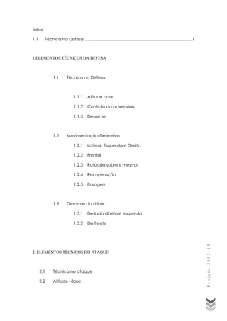 Índice
1.1

Técnica na Defesa: ..................................................................................................... 1

1.ELEMENTOS TÉCNICOS DA DEFESA

Técnica na Defesa:

1.1.1
1.1.2

Controlo do adversário

1.1.3

1.2

Atitude base

Desarme

Movimentação Defensiva
1.2.1
1.2.2

Frontal

1.2.3

Rotação sobre si mesmo

1.2.4

Recuperação

1.2.5

1.3

Lateral: Esquerda e Direita

Paragem

Desarme do drible
1.3.1

De lado direito e esquerdo

1.3.2

De frente

2. ELEMENTOS TÉCNICOS DO ATAQUE

2.1

Técnica no ataque

2.2

Atitude –Base

Projeto 2013-15

1.1

 