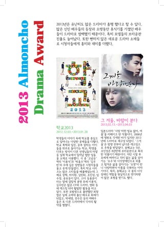 2013 Almoncho
Drama Award

2013년은 유난히도 많은 드라마가 흥행 했다고 할 수 있다.
많은 신인 배우들의 등장과 오랫동안 휴식기를 가졌던 배우
들이 드라마로 컴백했기 때문이다. 특히 모델들의 브라운관
진출도 늘어났다. 또한 뻔하지 않은 새로운 드라마 소재들
로 시청자들에게 흥미와 재미를 더했다.

그 겨울, 바람이 분다
학교2013
2012.12.03.~2013.01.28
학생들의 이야기 속에 학교를 중심으
로 일어나는 다양한 문제들을 다뤘다.
학교 폭력과 일진, 공부 잘하는 아이
들을 위주로 돌아가는 학교, 학생을
다루는 방식이 다른 선생님들의 마찰
등 실제 학교에서 일어날 법한 일들
을 소재로 사용했다. 극 중 ‘고남순’
역의 ‘이종석’과 ‘박흥수’역의 ‘김우
빈’의 우애 깊은 장면들은 시청자들을
울고 웃게 만들었다. 특히 학교 시리
즈는 많은 스타들을 배출해냈는데 그
예로 장혁, 하지원, 김민희, 조인성, 임
수정, 공유등이 있다. 스타 등용문이
라는 말에 걸맞게 종영 후에 이종석,
김우빈은 많은 CF와 드라마, 영화 등
에 캐스팅 되어 활발한 활동을 하고
있다. 또한 모범생으로 출연했던 최창
엽은 실제 고려대 출신 배우로 화제가
되었고, 박세영, 전수진 등의 여배우
들은 또 다른 드라마에서 각자의 활
약을 펼쳤다.

2013.02.13.~2013.04.03
일본드라마 ‘사랑 따윈 필요 없어, 여
름’을 리메이크 한 작품이다. 2006년
에 영화로 각색된 바가 있지만 2013
년에 드라마로 재구성 되었다. ‘그겨
울’은 방영 전부터 남다른 캐스팅으
로 주목을 받았었다. 송혜교는 5년,
조인성은 8년만에 브라운관으로 복귀
한 작품이기 때문이다. 어린 시절 부
모에게 버려지고 의미 없는 삶을 살아
가는 ‘오수’와 시각장애인으로 외롭
고 힘겨운 삶을 살아가는 ‘오영’이 만
나 사랑하면서 아픔을 극복하는 이야
기이다. 특히, 송혜교는 극 중의 시각
장애인 역할을 현실적으로 연기하면
서 많은 호평을 받기도 했다.

 