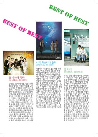 BE

ST

BE

ST

OF

OF

BE

ST

BE

ST

너의 목소리가 들려
2013.06.05~2013.08.01

금 나와라 뚝딱
2013.04.06.~2013.09.22
보석 회사의 첫 째 아들, 박현수(연정
훈)’의 집 나간 아내(한지혜)를 노점
상을 하는 정몽희(한지혜)가 대신 해
주면서 시작된다. 정몽희의 동생인 정
몽현(백진희)이 보석 회사 집안의 막
내며느리로 들어가게 되면서 집안의
갈등과 여러 사건들이 일어난다. 특
히 한지혜는 부잣집 며느리와 서민이
라는 전혀 다른 캐릭터들을 오가며 1
인 2역을 제대로 소화해내면서 인정
을 받기도 했다. 게다가 ‘한진희’, ‘금
보라’, ‘이혜숙’ ‘길용우’ 등 내노라
하는 중년 배우들의 실감나는 연기로
중년층의 시청자들을 사로잡았다. 점
점 유명세를 타면서 한 통신사 CF 시
리즈에 출연배우들이 대거 등장하여
능청스러운 연기를 보여주기도 했다.
마지막 회는 시청률 22.3%를 기록하
며 동시간대 1위로 유종의 미를 거두

이종석과 이보영이 호흡을 맞춘 드라
마로, ‘학교 2013’의 출연으로 화제
가 되었던 이종석의 차기작이자, ‘내
딸 서영이’로 큰 인기를 얻었던 이보
영의 색다른 캐릭터로 이목을 끌었다.
이종석이 맡은 ’박수하‘역은 독특한
인물이라서 더 이슈가 되었다. 상대방
의 눈을 보면 마음을 읽을 수 있는 능
력이 있기 때문이다. 과거에 어떤 사건
으로 마주쳤던 두 주인공은 10년 후에
학생과 변호사가 되어 재회한다. 이
커플은 드라마에서 9살, 실제로도 10
살의 나이 차이 때문에 ‘어울리지 않
을 것 같다‘는 우려가 많았다. 하지만
두 배우의 특유의 호흡으로 23.1%라
는 높은 시청률을 이루는 쾌거를 이뤘
다. 게다가, 악역으로 등장한 정웅인
의 “얘기하면 죽일 거야. 네 말을 들
은 사람도 죽일 거야”라는 대사는 종
영 후에도 많은 패러디를 만들어냈다.

굿 닥터
2013.08.05.~2013.10.08
약 1년 만의 공중파 메디컬 드라마라
서 시청자들의 기대가 컸다. 일반적으
로 잘 알려지지 않은 소아외과를 배경
으로 한 점도 주목할 만했다. 주인공
인 ‘박시온’은 자폐아지만 뛰어난 기
억력과 공간지각능력으로 병원장의
도움을 받아 병원에 레지던트로 입성
하게 된다. 아이들을 단지 어른이 되
게 해주고 싶어서 소아외과를 택했다
는 그의 말은 시청자들의 마음을 찡하
게 했다. 장애를 가졌다는 이유로 동
료 의사들과 보호자들에게 비난의 화
살을 받는다. 하지만 뒤에서 그를 도
와주는 ‘차윤서’ 덕분에 ‘박시온’은 당
당히 의사고시에 합격한다. 등장인물
들이 모두 행복해지는 결말 덕분에 시
청자들은 “오랜만에 훈훈한 드라마
를 보았다“,”굿 닥터, 한동안 잊지 못
할 것 같다“며 아쉬워했다. 또한, ‘굿
닥터’에서는 아픈 와중에도 해맑음을
잃지 않는 아이들과 그 아이들의 미래
를 만들어 줄 수 있는 의사와의 관계
를 잘 드러냈다.

 