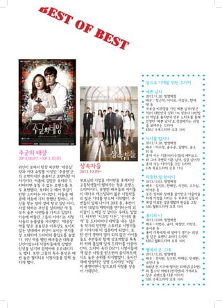 BE

ST

OF

BE

ST
앞으로 기대할 만한 드라마
예쁜 남자
2013.11.20. 방영예정
배우 : 장근석, 아이유, 이장우, 한채
영등
국보급 비주얼을 가진 예쁜 남자(장근
석)이 대한민국 상위 1% 성공녀 10인방
의 여심을 훔치면서 얻은 노하우를 통해
진정한 ‘예쁜 남자’로 성장해가는 과정
을 보여주는 드라마
KBS2 수목드라마 오후 10시

식샤를 합시다

주군의 태양
2013.08.07.~2013.10.03
귀신이 보여서 항상 피곤한 ‘태공실’
양과 거대 쇼핑몰 사장인 ‘주중원’군
의 오싹하지만 훈훈하고 로맨틱한 이
야기이다. 여름에 걸맞은 호러와 드
라마라면 놓칠 수 없는 로맨스를 모
두 표현했다. 호러라고 해서 무섭기
만한 드라마는 아니었다. 아들을 때
문에 저승에 가지 못했던 할머니, 자
신을 찾는 엄마 곁에 항상 있던 아이,
자살 하려는 주인을 살리려던 개 등
모두 슬픈 사연들을 가지고 있었다.
이승에 떠돌던 그들의 이야기는 시청
자들의 눈물샘을 자극했다. ‘태공실’
역을 맡은 공효진은 아무것도 보이지
않는 상태에서 귀신이 보이는 연기를
잘 소화하여 드라마의 몰입도를 높였
다. 귀신 역을 했던 배우들은 대부분
신인이었는데 시청자들에게 강렬한
인상을 남기며 검색어에 오르내리기
도 했다. 또한 그들의 특수 분장은 매
번 높은 퀄리티로 시청자들을 깜짝 놀
라게 했다.

상속자들
2013.10.09~
부모님의 가업을 이어받을 후계자인
고등학생들이 펼쳐가는 청춘 로맨스
드라마이다. 유명한 배우들과 아이돌
이 대다수 캐스팅되어 젊은 시청자들
의 많은 기대를 받으며 시작했다. 주
연들의 실제 나이가 20대 중, 후반이
라서 18살의 캐릭터를 연기하는데 괴
리감이 느껴질 것 같다는 우려도 있었
다. 하지만 ‘시크릿 가든’, ‘신사의 품
격’ 등 드라마마다 대박을 내는 김은
숙 작가의 탄탄한 스토리로 시청자들
은 이야기에 더 집중하게 되었다. 또
한 연기 경력이 얼마 되지 않은 아이돌
들도 주연들과 함께 감초역할을 톡톡
히 하며 흡입력 있게 드라마를 이끌어
간다. 드라마 속의 OST가 시청자들에
게 많은 사랑을 받으면서 음악차트에
서도 높은 순위를 차지했었다. 동시간
대에 방영하던 경쟁 드라마인 ‘비밀’
이 종영하면서 앞으로의 시청률 상승
이 기대된다.

2013.11.28. 방영예정
배우 : 이수경, 윤두준, 심형탁, 윤소
희등
혼자 사는 이혼녀(이수경)의 에피소드
와 그녀 주변의 이혼 남녀, 싱글 남녀가
혼자 사는 이야기를 그린 드라마
tvN 목요드라마 오후 11시

따뜻한 말 한마디
2013.12.02. 방영예정
배우 : 김지수, 한혜진, 지진희, 고두심,
박서준 등
모든 상처와 장애를 끌어안고 아슬아슬
하게 가정을 지키는 두 부부의 갈등과
복잡 미묘한 결혼생활의 현실을 그림
SBS 월화드라마 오후 10시

총리와 나
2013.12.09. 방영예정
배우 : 이범수, 윤아, 채정안, 이민호,
윤시윤 등
총리 가족에게 새 엄마가 생기는 과정
을 담은 로맨틱 코미디 드라마
KBS2 월화드라마 오후 10시

별에서 온 그대
2013.12.25. 방영예정
배우 : 전지현, 김수현, 박해진, 안재현,
유인나 등
400년 전 지구에 떨어진 외계남(김수현)
과 톱스타 여배우(전지현)의 기적과도
같은 로맨스를 다룬 이야기
SBS 수목드라마 오후 10시

 