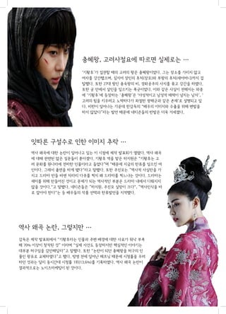 충혜왕, 고려사절요에 따르면 실제로는 ···
‘기황후’가 집권할 때의 고려의 왕은 충혜왕이었다. 그는 장소를 가리지 않고
여자를 강간했으며, 심지어 장인의 후처(장모)와 부왕의 후처(새어머니)까지 겁
탈했다. 또한 27대 왕인 충숙왕의 비, 경화공주의 사지를 묶고 강간을 하였다.
또한 궁 안에서 살인을 일으키는 폭군이었다. 이와 같은 사실이 전해지는 와중
에 ‘기황후’에 등장하는 ‘충혜왕’은 ‘야성적이고 남성적 매력이 넘치는 남자’, ‘
고려의 힘을 키우려고 노력하다가 좌절한 광해군과 같은 존재’로 설명되고 있
다. 비판이 일어나는 가운데 한감독의 “배우의 이미지와 수출을 위해 변발을
하지 않았다”라는 발언 때문에 네티즌들의 반발은 더욱 거세졌다.

 

잇따른 구설수로 인한 이미지 추락 ···
역사 왜곡에 대한 논란이 일어나고 있는 이 시점에 제작 발표회가 열렸다. 역사 왜곡
에 대해 관련된 많은 질문들이 쏟아졌다. 기황후 역을 맡은 하지원은 “기황후는 고
려 문화를 원나라에 전파한 인물이라고 들었다”며 “때문에 지금의 한류를 일으킨 여
인이다. 그래서 출연을 하게 됐다“라고 말했다. 또한 주진모는 ”역사적 사실만을 가
지고 드라마 만들 바엔 차라리 다큐를 찍지 왜 드라마를 찍느냐는 것이다. 드라마는
재미를 위해 만들어진 것이고 문제가 되는 역사적인 부분은 드라마 내에서 다뤄지지
않을 것이다.“고 말했다. 네티즌들은 ”하지원, 주진모 실망이 크다“, ”역사인식을 바
로 잡아야 한다“는 등 배우들의 작품 선택과 한류발언을 지적했다.

역사 왜곡 논란, 그렇지만 ···
감독은 제작 발표회에서 “기황후라는 인물과 주변 배경에 대한 사료가 워낙 부족
해 70% 이상이 창작된 것” 이라며 “실제 사건도 등장하지만 핵심적인 이야기는
대부분 허구임을 감안해달라”고 말했다. 또한 “논란이 되던 충혜왕을 허구의 인
물인 왕유로 교체하였다”고 했다. 방영 전에 일어난 해프닝 때문에 시청률을 우려
하던 것과는 달리 동시간대 시청률 1위(13.6%)를 기록하였다. 역사 왜곡 논란이
결과적으로는 노이즈마케팅이 된 것이다.

 