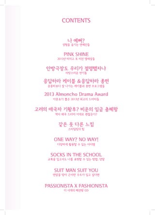CONTENTS
나 예뻐?

성형을 숨기는 연예인들

PINK SHINE
2013년 터지고 또 터진 열애설들

안방극장도 우리가 점령했자냐
자랑스러운 연기돌

응답하라 케이블 &응답하라 종편
공중파보다 잘 나가는 케이블과 종편 프로그램들

2013 Almoncho Drama Award
아몬초가 뽑은 2013년 최고의 드라마들

고려의 애국자 기황후? 비운의 임금 충혜왕
역사 왜곡 드라마 이대로 괜찮은가?

같은 옷 다른 느낌
스타일링의 힘

ONE WAY? NO WAY!
다양하게 활용할 수 있는 아이템

SOCKS IN THE SCHOOL
교복을 입고서도 나를 표현할 수 있는 방법, 양말

SUIT MAN SUIT YOU
연말을 맞아 근사한 수트가 입고 싶다면

PASSIONISTA X FASHIONISTA
이 시대의 패션왕 GD

 