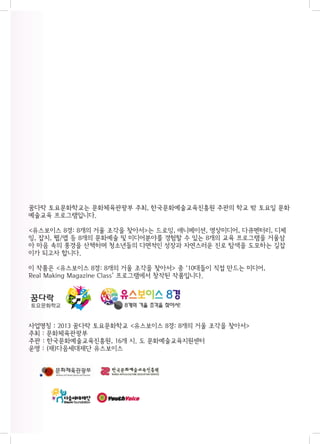 꿈다락 토요문화학교는 문화체육관광부 주최, 한국문화예술교육진흥원 주관의 학교 밖 토요일 문화
예술교육 프로그램입니다.
<유스보이스 8경: 8개의 거울 조각을 찾아서>는 드로잉, 애니메이션, 영상미디어, 다큐멘터리, 디제
잉, 잡지, 웹/앱 등 8개의 문화예술 및 미디어분야를 경험할 수 있는 8개의 교육 프로그램을 거울삼
아 마음 속의 풍경을 산책하며 청소년들의 다면적인 성장과 자연스러운 진로 탐색을 도모하는 길잡
이가 되고자 합니다.
이 작품은 <유스보이스 8경: 8개의 거울 조각을 찾아서> 중 ‘10대들이 직접 만드는 미디어,
Real Making Magazine Class’ 프로그램에서 창작된 작품입니다.

사업명칭 : 2013 꿈다락 토요문화학교 <유스보이스 8경: 8개의 거울 조각을 찾아서>
주최 : 문화체육관광부
주관 : 한국문화예술교육진흥원, 16개 시. 도 문화예술교육지원센터
운영 : (재)다음세대재단 유스보이스

 