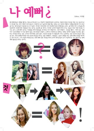 ?

구?

나 예뻐

Editor. 이지현

왜 연예인들은 성형을 했다는 것을 숨기려고만 드는 것일까? 대중에게 많이 보여지는 직업이니만큼 자신을 꾸밀 수도 있는데 굳
이 부인을 하는 것이 이해가 되지 않는다. 못생겨서 보기 싫다며 욕할 때는 언제고 보기 좋게 꾸몄더니 성형을 했다며 다시 비난
을 하는 네티즌들의 이중성은 알 수가 없다. 하지만 이에 반해 너무 당당해서 탈인 연예인들도 있다. 숨기려던 것이 드러났을 때
당당하게 시인한다면 사람들은 비난 보다는 옹호해 줄 것이다. 하지만 오히려 억울하다며 우기는 모습은 더욱 거센 비난을 가
지고 온다. 눈에 빤히 보이는 거짓말을 하여 대중들을 속이려고 하기 때문이다. ‘살이 빠졌다’, ‘운동을 했다’, ‘루머 또는 오해
이다’ 등의 변명은 더 이상 통하지 않는 것이 현실이 되었다. 노력이나 자연적으로 변하는 것에는 한계가 있음을 아는데도 불구
하고 억지를 부리는 것은 스타의 이미지에도 좋지 않다. 자신의 외모를 더 아름답게 가꾸고 싶어하는 것은 인간의 본능인 것임
을 안다. 특히 연예인이라면 더욱 외모에 욕심을 부리는 것을 이해한다. 사람들은 그들이 성형을 하는 것에 대해 이의를 제기하
는 것이 아니다. 그저 사실의 여부를 묻는 것에 대해 강한 부정을 하며 도리어 네티즌들의 눈이 이상하다는 듯이 몰아가는 연예
계에 불만을 표하는 것이다.

?

진것

!

 