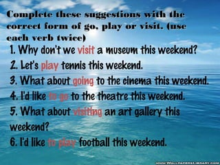 Complete these suggestions with the
correct form of go, play or visit. (use
each verb twice)

1. Why don't we visit a museum this weekend?
2. Let's play tennis this weekend.
3. What about going to the cinema this weekend.
4. I'd like to go to the theatre this weekend.
5. What about visiting an art gallery this
weekend?
6. I'd like to play football this weekend.

 