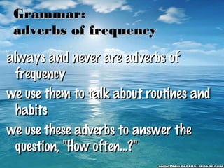 Grammar:
adverbs of frequency
always and never are adverbs of
frequency
we use them to talk about routines and
habits
we use these adverbs to answer the
question, "How often...?"

 