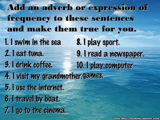 Add an adverb or expression of
frequency to these sentences
and make them true for you.
1. I swim in the sea
8. I play sport.
2. I eat tuna.
9. I read a newspaper.
3. I drink coffee.
10. I play computer
4. I visit my grandmother.games.
5. I use the internet.
6. I travel by boat.
7. I go to the cinema.

 
