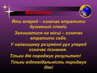 Висновок:
Йти вперед – означає втратити
душевний спокій.
Залишатися на місці – означає
втратити себе.
У найвищому розумінні рух уперед
означає пізнання.
Тільки дія породжує результат!
Тільки відповідальність породжує
дію!

 