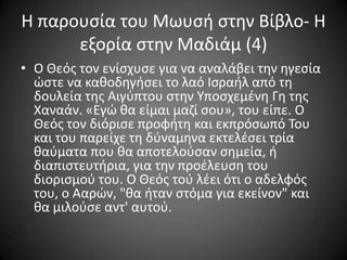 Η παρουςία του Μωυςι ςτθν Βίβλο- Η
εξορία ςτθν Μαδιάμ (4)
• Ο Θεόσ τον ενίςχυςε για να αναλάβει τθν θγεςία
ϊςτε να κακοδθγιςει το λαό Ιςραιλ από τθ
δουλεία τθσ Αιγφπτου ςτθν Τποςχεμζνθ Γθ τθσ
Χαναάν. «Εγϊ κα είμαι μαηί ςου», του είπε. Ο
Θεόσ τον διόριςε προφιτθ και εκπρόςωπό Σου
και του παρείχε τθ δφναμθνα εκτελζςει τρία
καφματα που κα αποτελοφςαν ςθμεία, ι
διαπιςτευτιρια, για τθν προζλευςθ του
διοριςμοφ του. Ο Θεόσ τοφ λζει ότι ο αδελφόσ
του, ο Ααρϊν, "κα ιταν ςτόμα για εκείνον" και
κα μιλοφςε αντ' αυτοφ.

 