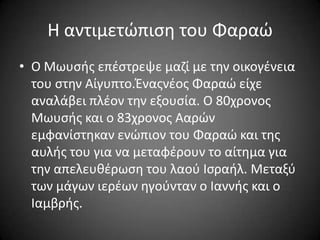 Η αντιμετϊπιςθ του Φαραϊ
• Ο Μωυςισ επζςτρεψε μαηί με τθν οικογζνεια
του ςτθν Αίγυπτο.Ένασνζοσ Φαραϊ είχε
αναλάβει πλζον τθν εξουςία. Ο 80χρονοσ
Μωυςισ και ο 83χρονοσ Ααρϊν
εμφανίςτθκαν ενϊπιον του Φαραϊ και τθσ
αυλισ του για να μεταφζρουν το αίτθμα για
τθν απελευκζρωςθ του λαοφ Ιςραιλ. Μεταξφ
των μάγων ιερζων θγοφνταν ο Ιαννισ και ο
Ιαμβρισ.

 