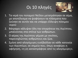 Οι 10 πλθγζσ
1. Σα νερά του ποταμοφ Νείλου μετατράπθκαν ςε αίμα,
με αποτζλεςμα να ψοφιςουν τα πλάςματα που
ηοφςαν ςε αυτόν και να υπάρχει ζλλειψθ πόςιμου
νεροφ
2. Βάτραχοι κάλυψαν όλθ τθν επικράτεια τθσ Αιγφπτου,
μπαίνοντασ ςτα ςπίτια των ανκρϊπων.
3. Ο αζρασ τθσ Αιγφπτου γζμιςε με ςκνίπεσ,
παρενοχλϊντασ ανκρϊπουσ και ηϊα.
4. ΢μινθ από αλογόμυγεσ ειςζβαλλαν ςε κάκε κατοικία
των Αιγυπτίων, ςε ςθμείο που, όπωσ αναφζρει θ
αφιγθςθ, «θ γθ καταςτράφθκε από τισ αλογόμυγεσ».

 