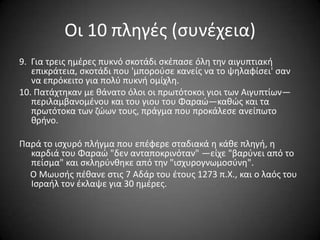 Οι 10 πλθγζσ (ςυνζχεια)
9. Για τρεισ θμζρεσ πυκνό ςκοτάδι ςκζπαςε όλθ τθν αιγυπτιακι
επικράτεια, ςκοτάδι που 'μποροφςε κανείσ να το ψθλαφίςει' ςαν
να επρόκειτο για πολφ πυκνι ομίχλθ.
10. Πατάχτθκαν με κάνατο όλοι οι πρωτότοκοι γιοι των Αιγυπτίων—
περιλαμβανομζνου και του γιου του Φαραϊ—κακϊσ και τα
πρωτότοκα των ηϊων τουσ, πράγμα που προκάλεςε ανείπωτο
κρινο.
Παρά το ιςχυρό πλιγμα που επζφερε ςταδιακά θ κάκε πλθγι, θ
καρδιά του Φαραϊ "δεν ανταποκρινόταν" —είχε "βαρφνει από το
πείςμα" και ςκλθρφνκθκε από τθν "ιςχυρογνωμοςφνθ".
Ο Μωυςισ πζκανε ςτισ 7 Αδάρ του ζτουσ 1273 π.Χ., και ο λαόσ του
Ιςραιλ τον ζκλαψε για 30 θμζρεσ.

 