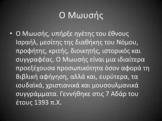 Ο Μωυςισ
• Ο Μωυςισ, υπιρξε θγζτθσ του ζκνουσ
Ιςραιλ, μεςίτθσ τθσ διακικθσ του Νόμου,
προφιτθσ, κριτισ, διοικθτισ, ιςτορικόσ και
ςυγγραφζασ. Ο Μωυςισ είναι μια ιδιαίτερα
προεξζχουςα προςωπικότθτα όςον αφορά τθ
Βιβλικι αφιγθςθ, αλλά και, ευρφτερα, τα
ιουδαϊκά, χριςτιανικά και μουςουλμανικά
ςυγγράμματα. Γεννικθκε ςτισ 7 Αδάρ του
ζτουσ 1393 π.Χ.

 