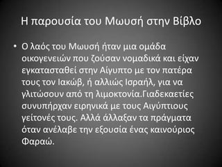 Η παρουςία του Μωυςι ςτθν Βίβλο
• Ο λαόσ του Μωυςι ιταν μια ομάδα
οικογενειϊν που ηοφςαν νομαδικά και είχαν
εγκαταςτακεί ςτθν Αίγυπτο με τον πατζρα
τουσ τον Ιακϊβ, ι αλλιϊσ Ιςραιλ, για να
γλιτϊςουν από τθ λιμοκτονία.Γιαδεκαετίεσ
ςυνυπιρχαν ειρθνικά με τουσ Αιγφπτιουσ
γείτονζσ τουσ. Αλλά άλλαξαν τα πράγματα
όταν ανζλαβε τθν εξουςία ζνασ καινοφριοσ
Φαραϊ.

 