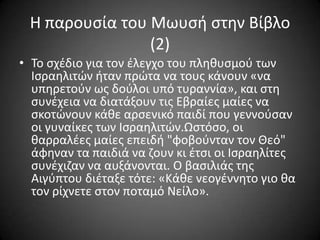 Η παρουςία του Μωυςι ςτθν Βίβλο
(2)
• Σο ςχζδιο για τον ζλεγχο του πλθκυςμοφ των
Ιςραθλιτϊν ιταν πρϊτα να τουσ κάνουν «να
υπθρετοφν ωσ δοφλοι υπό τυραννία», και ςτθ
ςυνζχεια να διατάξουν τισ Εβραίεσ μαίεσ να
ςκοτϊνουν κάκε αρςενικό παιδί που γεννοφςαν
οι γυναίκεσ των Ιςραθλιτϊν.Ωςτόςο, οι
καρραλζεσ μαίεσ επειδι "φοβοφνταν τον Θεό"
άφθναν τα παιδιά να ηουν κι ζτςι οι Ιςραθλίτεσ
ςυνζχιηαν να αυξάνονται. Ο βαςιλιάσ τθσ
Αιγφπτου διζταξε τότε: «Κάκε νεογζννθτο γιο κα
τον ρίχνετε ςτον ποταμό Νείλο».

 