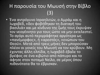 Η παρουςία του Μωυςι ςτθν Βίβλο
(3)
• Ένα αντρόγυνο Ιςραθλιτϊν, ο Αμράμ και θ
Ιωχαβζδ, «δεν φοβικθκαν τθ διαταγι του
βαςιλιά» και με κίνδυνο τθσ ηωισ τουσ ζκρυψαν
τον νεογζννθτο γιο τουσ ϊςτε να μθν εκτελεςτεί.
Σο αγόρι αυτό περιγράφτθκε αργότερα ωσ
«πανζμορφοσ», ι «αρεςτόσ», «ενϊπιον του
Θεοφ». Μετά από τρεισ μινεσ δεν μποροφςαν
πλζον οι γονείσ του Μωυςι να τον κρφβουν. Μθ
ζχοντασ άλλθ ελπίδα, θ Ιωχαβζδ ζβαλε το
βρζφοσ ςε ζνα κιβϊτιο από πάπυρο και το
άφθςε ςτον ποταμό Νείλο, ςε μζροσ όπου
πικανότατα κα το ζβριςκαν.

 