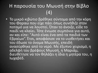 Η παρουςία του Μωυςι ςτθν Βίβλο
(4)
• Σο μικρό κιβϊτιο βρζκθκε ςφντομα από τθν κόρθ
του Φαραϊ που είχε πάει όπωσ ςυνικιηε ςτον
ποταμό για να λουςτεί. Όταν το άνοιξε, είδε το
παιδί να κλαίει. Σότε ζνιωςε ςυμπόνια για αυτό,
αν και είπε: "Αυτό είναι ζνα από τα παιδιά των
Εβραίων”. Έτςι, αποφάςιςε να το υιοκετιςει και
του ζδωςε το όνομα Μωυςισ, επειδι
αναςφρκθκε από το νερό. Με ζξυπνο χειριςμό, θ
αδελφι του βρζφουσ Μωυςι, θ Μαριάμ,
διευκζτθςε να τον κθλάηει θ ίδια θ μθτζρα του, θ
Ιωχαβζδ.

 