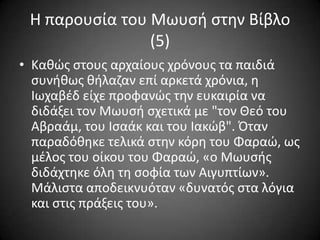 Η παρουςία του Μωυςι ςτθν Βίβλο
(5)
• Κακϊσ ςτουσ αρχαίουσ χρόνουσ τα παιδιά
ςυνικωσ κιλαηαν επί αρκετά χρόνια, θ
Ιωχαβζδ είχε προφανϊσ τθν ευκαιρία να
διδάξει τον Μωυςι ςχετικά με "τον Θεό του
Αβραάμ, του Ιςαάκ και του Ιακϊβ". Όταν
παραδόκθκε τελικά ςτθν κόρθ του Φαραϊ, ωσ
μζλοσ του οίκου του Φαραϊ, «ο Μωυςισ
διδάχτθκε όλθ τθ ςοφία των Αιγυπτίων».
Μάλιςτα αποδεικνυόταν «δυνατόσ ςτα λόγια
και ςτισ πράξεισ του».

 