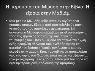 Η παρουςία του Μωυςι ςτθν Βίβλο- Η
εξορία ςτθν Μαδιάμ
• Μια μζρα ο Μωυςισ «είδε κάποιον Αιγφπτιο να
χτυπάει κάποιον Εβραίο από τουσ αδελφοφσ του»,
γεγονόσ που του προκάλεςε αγανάκτθςθ. Επί
δεκαετίεσ ο Μωυςισ απολάμβανε τα πλεονεκτιματα
τόςο τθσ εβραϊκισ όςο και τθσ αιγυπτιακισ
ταυτότθτάσ του. Όταν όμωσ είδε να απειλείται θ ηωι
ενόσ Ιςραθλίτθ αδελφοφ του, ανζλαβε άμεςθ και
αμετάκλθτθ δράςθ: «Πάταξε τον Αιγφπτιο και τον
ζκρυψε ςτθν άμμο». Έτςι, «αρνικθκε να αποκαλείται
γιοσ τθσ κόρθσ του Φαραϊ, επιλζγοντασ να υφίςταται
κακομεταχείριςθ με το λαό του Θεοφ μάλλον παρά να
ζχει τθν προςωρινι απόλαυςθ τθσ αμαρτίασ».

 