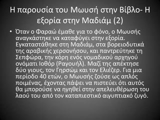 Η παρουςία του Μωυςι ςτθν Βίβλο- Η
εξορία ςτθν Μαδιάμ (2)
• Όταν ο Φαραϊ ζμακε για το φόνο, ο Μωυςισ
αναγκάςτθκε να καταφφγει ςτθν εξορία.
Εγκαταςτάκθκε ςτθ Μαδιάμ, ςτα βορειοδυτικά
τθσ αραβικισ χερςονιςου, και παντρεφτθκε τθ
΢επφϊρα, τθν κόρθ ενόσ νομαδικοφ αρχθγοφ
ονόματι Ιοκόρ (Ραγουιλ). Μαηί τθσ απζκτθςε
δφο γιουσ, τον Γθρςϊμ και τον Ελιζηερ. Για μια
περίοδο 40 ετϊν, ο Μωυςισ ηοφςε ωσ απλόσ
ποιμζνασ, ζχοντασ πάψει να πιςτεφει ότι αυτόσ
κα μποροφςε να θγθκεί ςτθν απελευκζρωςθ του
λαοφ του από τον καταπιεςτικό αιγυπτιακό ηυγό.

 