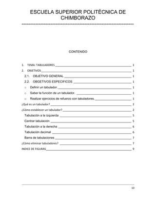 ESCUELA SUPERIOR POLITÉCNICA DE
CHIMBORAZO
------------------------------------------------------------------

CONTENIDO

1.

TEMA: TABULADORES __________________________________________________ 1

2.

OBJETIVOS ___________________________________________________________ 1
2.1.

OBJETIVO GENERAL ____________________________________________ 1

2.2.

OBGETIVOS ESPECIFICOS ______________________________________ 1

o

Definir un tabulador. ________________________________________________ 1

o

Saber la función de un tabulador. ____________________________________ 1

o

Realizar ejercicios de refuerzo con tabuladores. ________________________ 1

¿Qué es un tabulador? _____________________________________________________ 2
¿Cómo establecer un tabulador? _____________________________________________ 2
Tabulación a la izquierda _______________________________________________ 5
Centrar tabulación _____________________________________________________ 5
Tabulación a la derecha ________________________________________________ 6
Tabulación decimal ____________________________________________________ 6
Barra de tabulaciones __________________________________________________ 7
¿Cómo eliminar tabuladores? _______________________________________________ 7
INDICE DE FIGURAS________________________________________________________ 9

----------------------------------------------------------------------------------------------------------------------------------10

 