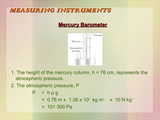 MEASURING INSTRUMENTS
Mercury Barometer

1. The height of the mercury column, h = 76 cm, represents the
atmospheric pressure.
2. The atmospheric pressure, P
P = hρg
= 0.76 m x 1.36 x 104 kg m-3 x 10 N kg-1
= 101 300 Pa

 