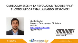 OMNICOMMERCE >> LA REVOLUCION “MOBILE FIRST”
EL CONSUMIDOR ESTA LLAMANDO, RESPONDE!
Guido Boulay
Business Development Dir Latam
Mailup
boulay@mailup.com
@guidobule
 
