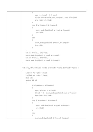 {
                    sum = a->coef + b-> coef;
                    if( sum != 0 ) insert_node_last(plist3, sum, a->expon);
                    a=a->link; b=b->link;
             }
             else if( a->expon > b->expon )
             {
                     insert_node_last(plist3, a->coef, a->expon);
                     a=a->link;
             }
             else
             {
                    insert_node_last(plist3, b->coef, b->expon);
                    b=b->link;
             }
     }
     for( ; a != NULL; a=a->link)
     insert_node_last(plist3, a->coef, a->expon);
     for( ; b != NULL; b=b->link)
     insert_node_last(plist3, b->coef, b->expon);
}


void poly_sub(ListHeader *plist1, ListHeader *plist2, ListHeader *plist3 )
{
     ListNode *a = plist1->head;
     ListNode *b = plist2->head;
     float sub;
     while(a && b)
     {
             if( a->expon == b->expon )
             {
                    sub = a->coef - b-> coef;
                    if( sub != 0 ) insert_node_last(plist3, sub, a->expon);
                    a=a->link; b=b->link;
             }
             else if( a->expon > b->expon )
             {
                     insert_node_last(plist3, a->coef, a->expon);
                     a=a->link;
             }
             else
             {
                    insert_node_last(plist3, b->coef, b->expon);
 