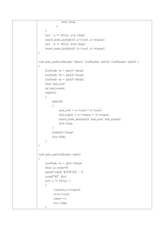b=b->link;
                }
     }
     for( ; a != NULL; a=a->link)
     insert_node_last(plist3, a->coef, a->expon);
     for( ; b != NULL; b=b->link)
     insert_node_last(plist3, b->coef, b->expon);
}


void poly_mul(ListHeader *plist1, ListHeader *plist2, ListHeader *plist3 )
{
     ListNode *a = plist1->head;
     ListNode *b = plist2->head;
     ListNode *p = plist3->head;
     float mul_coef;
     int mul_expon;
     while(a)
     {
          while(b)
          {
                    mul_coef = a->coef * b->coef;
                    mul_expon = a->expon + b->expon;
                    insert_node_last(plist3, mul_coef, mul_expon);
                    b=b->link;
          }
          b=plist2->head;
          a=a->link;
     }
}


void poly_op(ListHeader *plist)
{
     ListNode *a = plist->head;
     float x,c,value=0;
     printf("x값을 입력하시오 : ");
     scanf("%f", &x);
     for(; a != NULL; )
     {
           c=pow(x,a->expon);
           c*=a->coef;
           value+=c;
           a=a->link;
     }
 