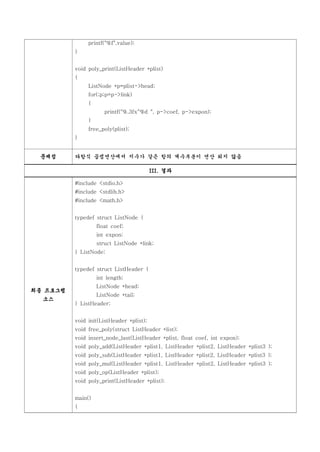 printf("%f",value);
          }


          void poly_print(ListHeader *plist)
          {
               ListNode *p=plist->head;
               for(;p;p=p->link)
               {
                      printf("%.3fx^%d ", p->coef, p->expon);
               }
               free_poly(plist);
          }


 문제점      다항식 곱셈연산에서 지수가 같은 항의 계수부분이 연산 되지 않음

                                          III. 결과

          #include <stdio.h>
          #include <stdlib.h>
          #include <math.h>


          typedef struct ListNode {
                   float coef;
                   int expon;
                   struct ListNode *link;
          } ListNode;


          typedef struct ListHeader {
                   int length;
                   ListNode *head;
최종 프로그램
                   ListNode *tail;
  소스
          } ListHeader;


          void init(ListHeader *plist);
          void free_poly(struct ListHeader *list);
          void insert_node_last(ListHeader *plist, float coef, int expon);
          void poly_add(ListHeader *plist1, ListHeader *plist2, ListHeader *plist3 );
          void poly_sub(ListHeader *plist1, ListHeader *plist2, ListHeader *plist3 );
          void poly_mul(ListHeader *plist1, ListHeader *plist2, ListHeader *plist3 );
          void poly_op(ListHeader *plist);
          void poly_print(ListHeader *plist);


          main()
          {
 