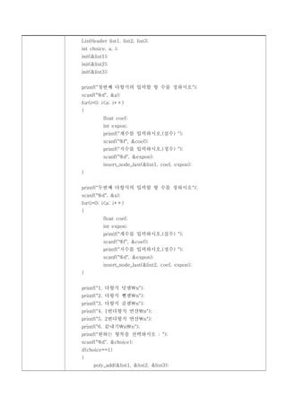 ListHeader list1, list2, list3;
int choice, a, i;
init(&list1);
init(&list2);
init(&list3);


printf("첫번째 다항식의 입력할 항 수를 정하시오");
scanf("%d", &a);
for(i=0; i<a; i++)
{
          float coef;
          int expon;
          printf("계수를 입력하시오.(실수) ");
          scanf("%f", &coef);
          printf("지수를 입력하시오.(정수) ");
          scanf("%d", &expon);
          insert_node_last(&list1, coef, expon);
}


printf("두번째 다항식의 입력할 항 수를 정하시오");
scanf("%d", &a);
for(i=0; i<a; i++)
{
          float coef;
          int expon;
          printf("계수를 입력하시오.(실수) ");
          scanf("%f", &coef);
          printf("지수를 입력하시오.(정수) ");
          scanf("%d", &expon);
          insert_node_last(&list2, coef, expon);
}


printf("1. 다항식 덧셈n");
printf("2. 다항식 뺄셈n");
printf("3. 다항식 곱셈n");
printf("4. 1번다항식 연산n");
printf("5. 2번다항식 연산n");
printf("6. 끝내기nn");
printf("원하는 항목을 선택하시오 : ");
scanf("%d", &choice);
if(choice==1)
{
     poly_add(&list1, &list2, &list3);
 