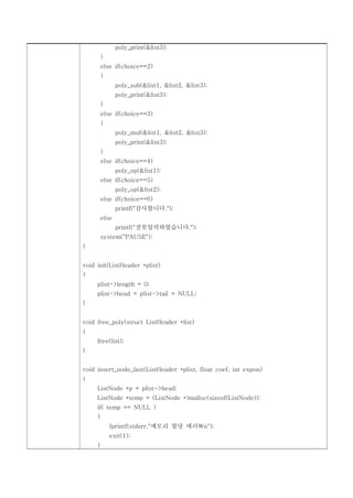 poly_print(&list3);
         }
         else if(choice==2)
         {
                poly_sub(&list1, &list2, &list3);
                poly_print(&list3);
         }
         else if(choice==3)
         {
                poly_mul(&list1, &list2, &list3);
                poly_print(&list3);
         }
         else if(choice==4)
                poly_op(&list1);
         else if(choice==5)
                poly_op(&list2);
         else if(choice==6)
                printf("감사합니다.");
         else
                printf("잘못입력하였습니다.");
         system("PAUSE");
}


void init(ListHeader *plist)
{
     plist->length = 0;
     plist->head = plist->tail = NULL;
}


void free_poly(struct ListHeader *list)
{
     free(list);
}


void insert_node_last(ListHeader *plist, float coef, int expon)
{
     ListNode *p = plist->head;
     ListNode *temp = (ListNode *)malloc(sizeof(ListNode));
     if( temp == NULL )
     {
             fprintf(stderr,"메모리 할당 에러n");
             exit(1);
     }
 