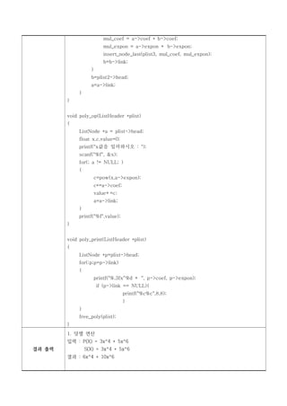 mul_coef = a->coef * b->coef;
                         mul_expon = a->expon + b->expon;
                         insert_node_last(plist3, mul_coef, mul_expon);
                         b=b->link;
                   }
                   b=plist2->head;
                   a=a->link;
             }
        }


        void poly_op(ListHeader *plist)
        {
             ListNode *a = plist->head;
             float x,c,value=0;
             printf("x값을 입력하시오 : ");
             scanf("%f", &x);
             for(; a != NULL; )
             {
                    c=pow(x,a->expon);
                    c*=a->coef;
                    value+=c;
                    a=a->link;
             }
             printf("%f",value);
        }


        void poly_print(ListHeader *plist)
        {
             ListNode *p=plist->head;
             for(;p;p=p->link)
             {
                    printf("%.3fx^%d + ", p->coef, p->expon);
                       if (p->link == NULL){
                                   printf("%c%c",8,8);
                                   }
             }
             free_poly(plist);
        }
        1. 덧셈 연산
        입력 : P(X) = 3x^4 + 5x^6
결과 출력            S(X) = 3x^4 + 5x^6
        결과 : 6x^4 + 10x^6
 