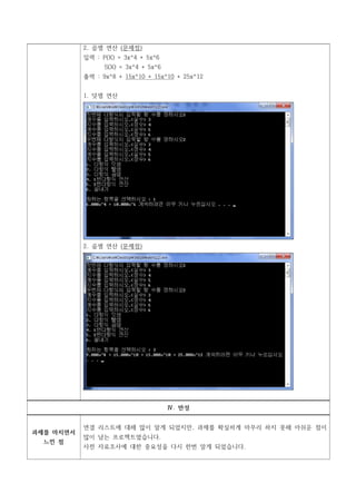 2. 곱셈 연산 (문제점)
           입력 : P(X) = 3x^4 + 5x^6
                 S(X) = 3x^4 + 5x^6
           출력 : 9x^8 + 15x^10 + 15x^10 + 25x^12


           1. 덧셈 연산




           2. 곱셈 연산 (문제점)




                                      Ⅳ. 반성


           연결 리스트에 대해 많이 알게 되었지만, 과제를 확실하게 마무리 하지 못해 아쉬운 점이
과제를 마치면서
           많이 남는 프로젝트였습니다.
  느낀 점
           사전 자료조사에 대한 중요성을 다시 한번 알게 되었습니다.
 