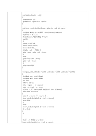 void init(ListHeader *plist)
{
    plist->length = 0;
    plist->head = plist->tail = NULL;
}


void insert_node_last(ListHeader *plist, int coef, int expon)
{
    ListNode *temp = (ListNode *)malloc(sizeof(ListNode));
    if( temp == NULL ){
    fprintf(stderr,"메모리 할당 에러n");
    exit(1);
    }
    temp->coef=coef;
    temp->expon=expon;
    temp->link=NULL;
    if( plist->tail == NULL ){
    plist->head = plist->tail = temp;
    }
    else {
    plist->tail->link = temp;
    plist->tail = temp;
    }
    plist->length++;
}


void poly_add(ListHeader *plist1, ListHeader *plist2, ListHeader *plist3 )
{
    ListNode *a = plist1->head;
    ListNode *b = plist2->head;
    int sum;
    while(a && b){
    if( a->expon == b->expon ){
    sum = a->coef + b-> coef;
    if( sum != 0 ) insert_node_last(plist3, sum, a->expon);
    a=a->link; b=b->link;
}
    else if( a->expon > b->expon ){
    insert_node_last(plist3, a->coef, a->expon);
    a=a->link;
    }
    else {
    insert_node_last(plist3, b->coef, b->expon);
    b=b->link;
}
    }



 for( ; a != NULL; a=a->link)
insert_node_last(plist3, a->coef, a->expon);
 
