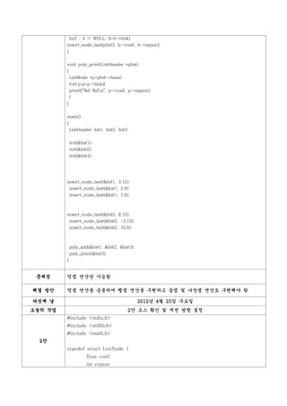 for( ; b != NULL; b=b->link)
         insert_node_last(plist3, b->coef, b->expon);
         }


         void poly_print(ListHeader *plist)
         {
             ListNode *p=plist->head;
             for(;p;p=p->link){
             printf("%d %dn", p->coef, p->expon);
             }
         }


         main()
         {
             ListHeader list1, list2, list3;


             init(&list1);
             init(&list2);
             init(&list3);




         insert_node_last(&list1, 3,12);
          insert_node_last(&list1, 2,8);
             insert_node_last(&list1, 1,0);



         insert_node_last(&list2, 8,12);
             insert_node_last(&list2, -3,10);
             insert_node_last(&list2, 10,6);



             poly_add(&list1, &list2, &list3);
             poly_print(&list3);
         }


 문제점     덧셈 연산만 가능함

해결 방안    덧셈 연산을 응용하여 뺄셈 연산을 구현하고 곱셈 및 나눗셈 연산도 구현해야 함

다섯째 날                                            2012년 4월 25일 수요일
오늘의 작업                                     2안 소스 확인 및 개선 방향 설정
         #include <stdio.h>
         #include <stdlib.h>
         #include <math.h>
  2안
         typedef struct ListNode {
                      float coef;
                      int expon;
 