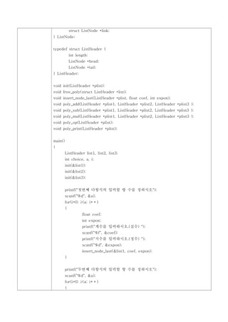 struct ListNode *link;
} ListNode;


typedef struct ListHeader {
             int length;
             ListNode *head;
             ListNode *tail;
} ListHeader;


void init(ListHeader *plist);
void free_poly(struct ListHeader *list);
void insert_node_last(ListHeader *plist, float coef, int expon);
void poly_add(ListHeader *plist1, ListHeader *plist2, ListHeader *plist3 );
void poly_sub(ListHeader *plist1, ListHeader *plist2, ListHeader *plist3 );
void poly_mul(ListHeader *plist1, ListHeader *plist2, ListHeader *plist3 );
void poly_op(ListHeader *plist);
void poly_print(ListHeader *plist);


main()
{
         ListHeader list1, list2, list3;
         int choice, a, i;
         init(&list1);
         init(&list2);
         init(&list3);


         printf("첫번째 다항식의 입력할 항 수를 정하시오");
         scanf("%d", &a);
         for(i=0; i<a; i++)
         {
                    float coef;
                    int expon;
                    printf("계수를 입력하시오.(실수) ");
                    scanf("%f", &coef);
                    printf("지수를 입력하시오.(정수) ");
                    scanf("%d", &expon);
                    insert_node_last(&list1, coef, expon);
         }


         printf("두번째 다항식의 입력할 항 수를 정하시오");
         scanf("%d", &a);
         for(i=0; i<a; i++)
         {
 