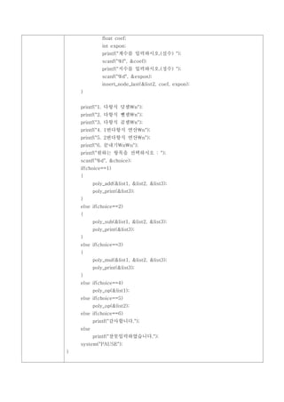 float coef;
               int expon;
               printf("계수를 입력하시오.(실수) ");
               scanf("%f", &coef);
               printf("지수를 입력하시오.(정수) ");
               scanf("%d", &expon);
               insert_node_last(&list2, coef, expon);
    }


    printf("1. 다항식 덧셈n");
    printf("2. 다항식 뺄셈n");
    printf("3. 다항식 곱셈n");
    printf("4. 1번다항식 연산n");
    printf("5. 2번다항식 연산n");
    printf("6. 끝내기nn");
    printf("원하는 항목을 선택하시오 : ");
    scanf("%d", &choice);
    if(choice==1)
    {
           poly_add(&list1, &list2, &list3);
           poly_print(&list3);
    }
    else if(choice==2)
    {
           poly_sub(&list1, &list2, &list3);
           poly_print(&list3);
    }
    else if(choice==3)
    {
           poly_mul(&list1, &list2, &list3);
           poly_print(&list3);
    }
    else if(choice==4)
           poly_op(&list1);
    else if(choice==5)
           poly_op(&list2);
    else if(choice==6)
           printf("감사합니다.");
    else
           printf("잘못입력하였습니다.");
    system("PAUSE");
}
 