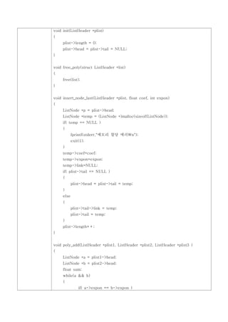 void init(ListHeader *plist)
{
     plist->length = 0;
     plist->head = plist->tail = NULL;
}


void free_poly(struct ListHeader *list)
{
     free(list);
}


void insert_node_last(ListHeader *plist, float coef, int expon)
{
     ListNode *p = plist->head;
     ListNode *temp = (ListNode *)malloc(sizeof(ListNode));
     if( temp == NULL )
     {
            fprintf(stderr,"메모리 할당 에러n");
            exit(1);
     }
     temp->coef=coef;
     temp->expon=expon;
     temp->link=NULL;
     if( plist->tail == NULL )
     {
            plist->head = plist->tail = temp;
     }
     else
     {
            plist->tail->link = temp;
            plist->tail = temp;
     }
     plist->length++;
}


void poly_add(ListHeader *plist1, ListHeader *plist2, ListHeader *plist3 )
{
     ListNode *a = plist1->head;
     ListNode *b = plist2->head;
     float sum;
     while(a && b)
     {
                if( a->expon == b->expon )
 