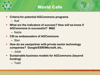 World Cafe

 Criteria for potential AGCommons programs
   – Rolf
 What are the indicators of success? How will we know if
  AGCommons is successful? M&E
   – Nadia
 CSI as ambassadors of AGCommons
   – Stan
 How do we use/partner with private sector technology
  companies? Google/ESRI/Microsft, etc..
   – Jubal
 Sustainable business models for AGCommons (beyond
  funding)
   – Todd

                                                            1
 