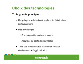 Choix des technologies
Trois grands principes :

     Recyclage et valorisation à la place de l’élimination
     (enfouissement)

     Des technologies

      • Éprouvées ailleurs dans le monde

      • Adaptées au contexte montréalais

     Taille des infrastructures planifiée en fonction
     des besoins de l’agglomération


                                                             11
 