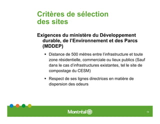 Critères de sélection
des sites
Exigences du ministère du Développement
  durable, de l’Environnement et des Parcs
  (MDDEP)
    Distance de 500 mètres entre l’infrastructure et toute
    zone résidentielle, commerciale ou lieux publics (Sauf
    dans le cas d’infrastructures existantes, tel le site de
    compostage du CESM)
    Respect de ses lignes directrices en matière de
    dispersion des odeurs




                                                               19
 