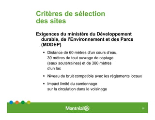 Critères de sélection
des sites
Exigences du ministère du Développement
  durable, de l’Environnement et des Parcs
  (MDDEP)
    Distance de 60 mètres d’un cours d’eau,
    30 mètres de tout ouvrage de captage
    (eaux souterraines) et de 300 mètres
    d’un lac
    Niveau de bruit compatible avec les règlements locaux
    Impact limité du camionnage
    sur la circulation dans le voisinage



                                                            20
 