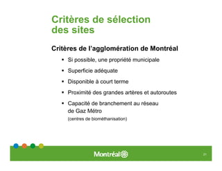 Critères de sélection
des sites
Critères de l’agglomération de Montréal
     Si possible, une propriété municipale
     Superficie adéquate
     Disponible à court terme
     Proximité des grandes artères et autoroutes
     Capacité de branchement au réseau
     de Gaz Métro
     (centres de biométhanisation)




                                                   21
 