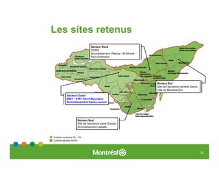 Les sites retenus
                                Secteur Nord
                                CESM
                                Arrondissement Villeray—St-Michel –
                                Parc-Extension




                                                                      Secteur Est
                                                                      Site de l’ancienne carrière Demix
                                                                      Ville de Montréal-Est

           Secteur Ouest
           9091 – 9191 Henri-Bourassa
           Arrondissement Saint-Laurent




                     Secteur Sud
                     Site de l’ancienne usine Solutia
                     Arrondissement LaSalle


Collecte combinée RA + RV
Collecte séparée RA/RV




                                                                                                          22
 