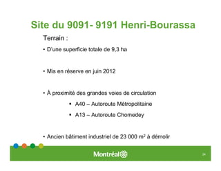Site du 9091- 9191 Henri-Bourassa
  Terrain :
  • D’une superficie totale de 9,3 ha


  • Mis en réserve en juin 2012


  • À proximité des grandes voies de circulation
               A40 – Autoroute Métropolitaine
               A13 – Autoroute Chomedey


  • Ancien bâtiment industriel de 23 000 m2 à démolir


                                                        24
 