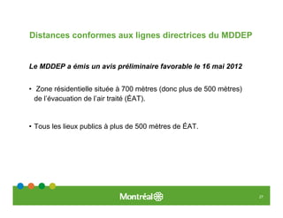 Distances conformes aux lignes directrices du MDDEP


Le MDDEP a émis un avis préliminaire favorable le 16 mai 2012


• Zone résidentielle située à 700 mètres (donc plus de 500 mètres)
  de l’évacuation de l’air traité (ÉAT).


• Tous les lieux publics à plus de 500 mètres de ÉAT.




                                                                     27
 