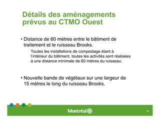 Détails des aménagements
prévus au CTMO Ouest

• Distance de 60 mètres entre le bâtiment de
  traitement et le ruisseau Brooks.
    Toutes les installations de compostage étant à
    l’intérieur du bâtiment, toutes les activités sont réalisées
    à une distance minimale de 60 mètres du ruisseau.



• Nouvelle bande de végétaux sur une largeur de
  15 mètres le long du ruisseau Brooks.




                                                                   30
 